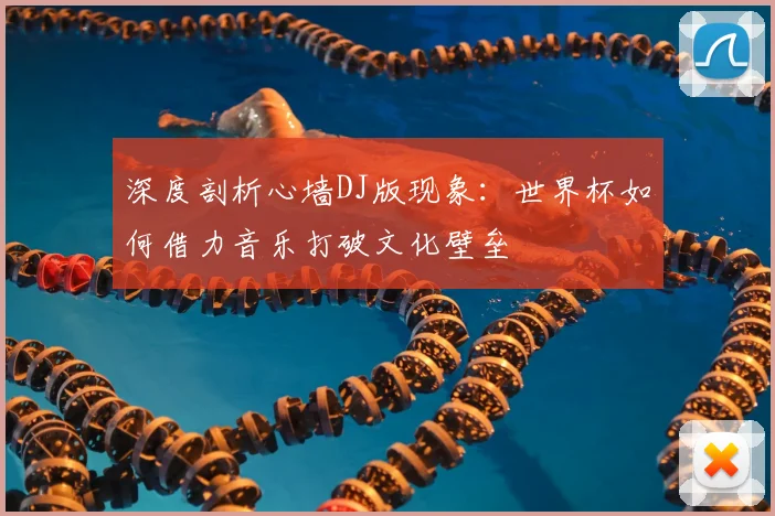 深度剖析心墙DJ版现象：世界杯如何借力音乐打破文化壁垒