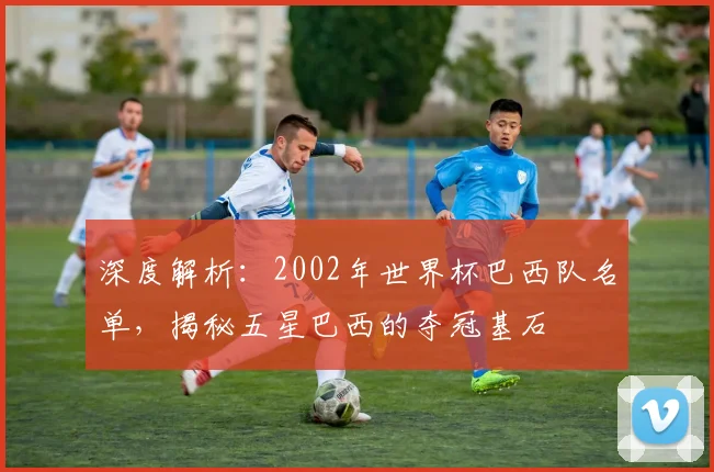 深度解析:2002年世界杯巴西队名单,揭秘五星巴西的夺冠基石