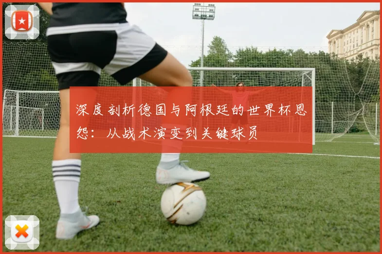 深度剖析德国与阿根廷的世界杯恩怨：从战术演变到关键球员