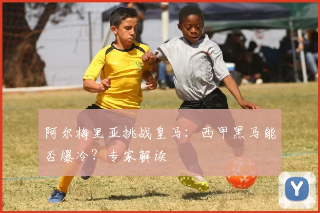 阿尔梅里亚挑战皇马：西甲黑马能否爆冷？专家解读