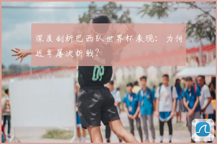 深度剖析巴西队世界杯表现：为何近年屡次折戟？