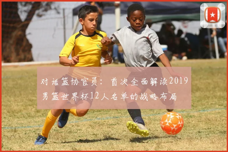 对话篮协官员:首次全面解读2019男篮世界杯12人名单的战略布局