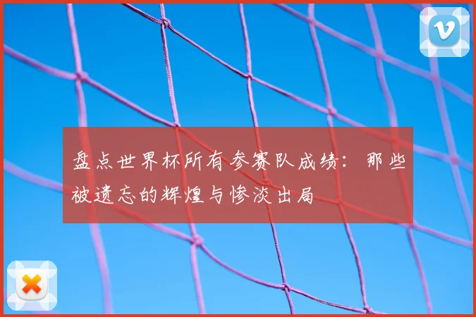 盘点世界杯所有参赛队成绩：那些被遗忘的辉煌与惨淡出局