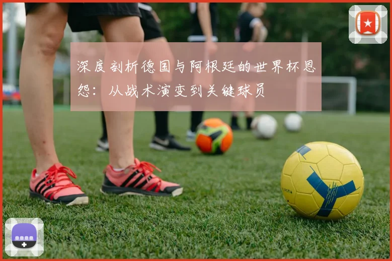 深度剖析德国与阿根廷的世界杯恩怨：从战术演变到关键球员