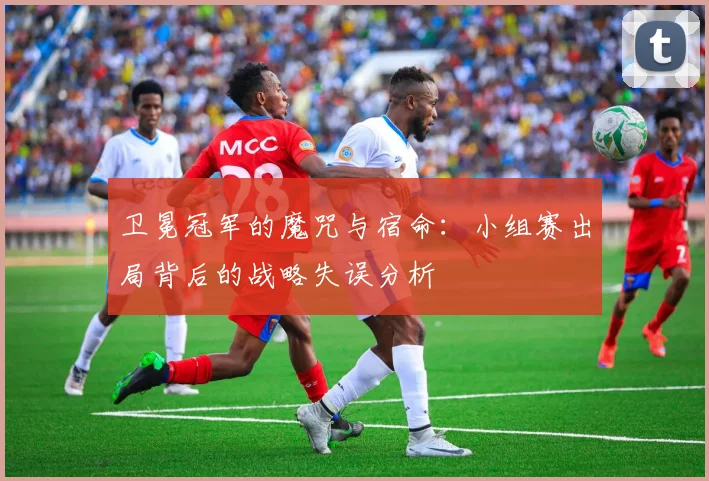 卫冕冠军的魔咒与宿命:小组赛出局背后的战略失误分析