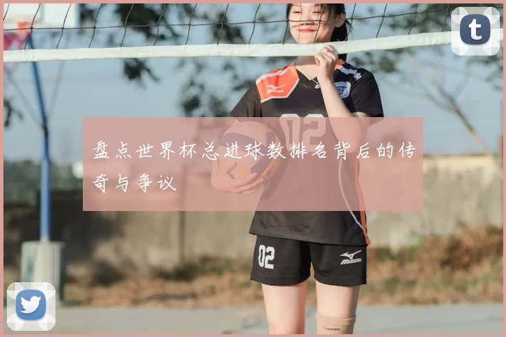 盘点世界杯总进球数排名背后的传奇与争议