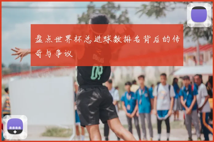 盘点世界杯总进球数排名背后的传奇与争议