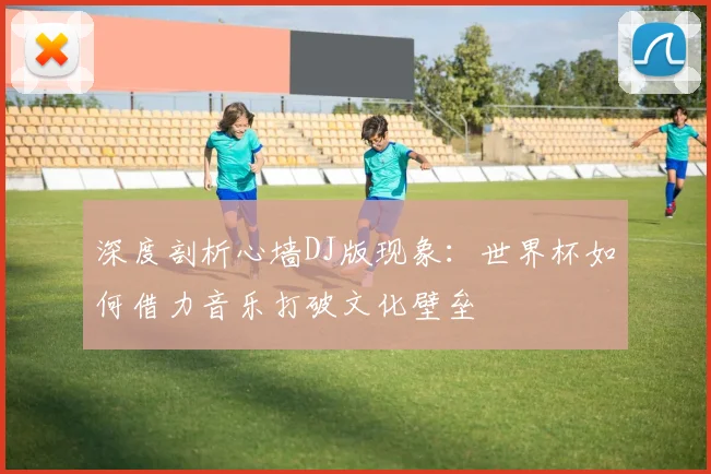 深度剖析心墙DJ版现象：世界杯如何借力音乐打破文化壁垒