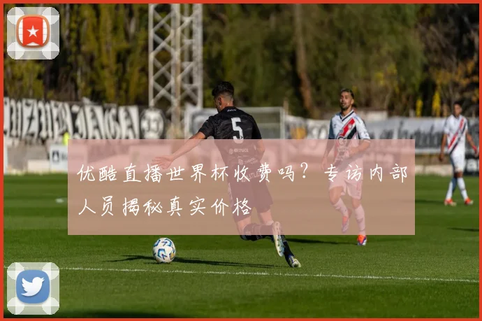 优酷直播世界杯收费吗？专访内部人员揭秘真实价格